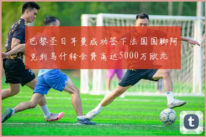 巴黎圣日耳曼成功签下法国国脚阿克利乌什转会费高达5000万欧元