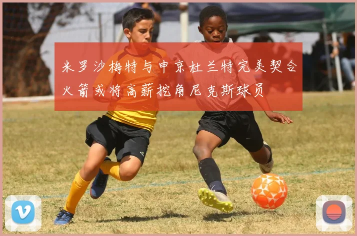 米罗沙梅特与申京杜兰特完美契合火箭或将高薪挖角尼克斯球员
