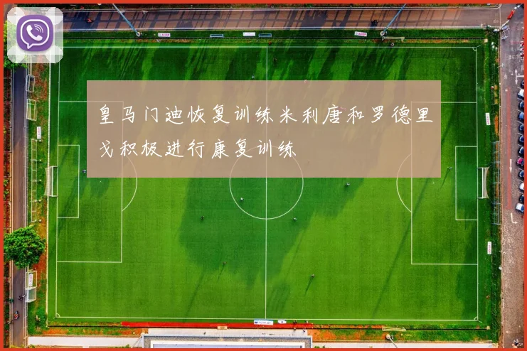 皇马门迪恢复训练米利唐和罗德里戈积极进行康复训练