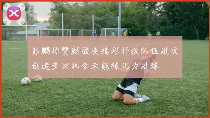 彭鹏称赞颜骏凌精彩扑救队伍进攻创造多次机会未能转化为进球
