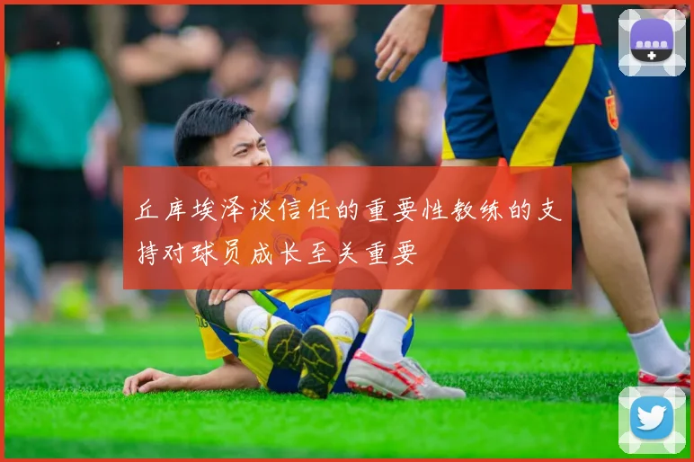 丘库埃泽谈信任的重要性教练的支持对球员成长至关重要