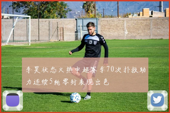 李昊状态火热中超赛季70次扑救助力连续5轮零封表现出色
