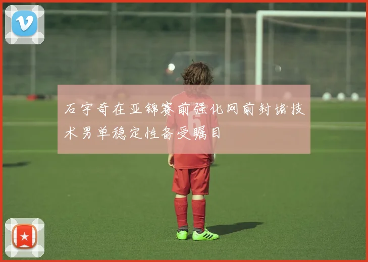石宇奇在亚锦赛前强化网前封堵技术男单稳定性备受瞩目