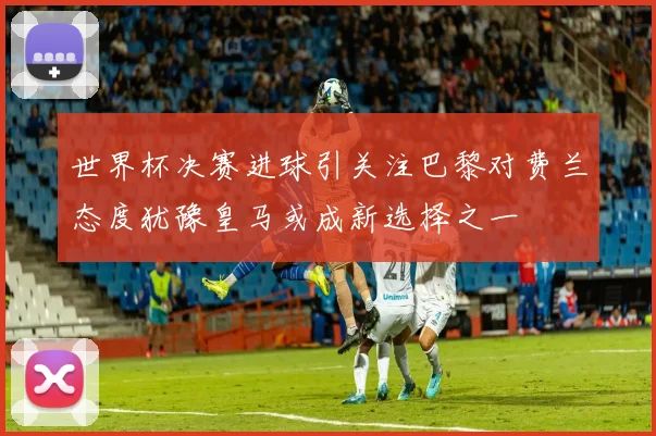 世界杯决赛进球引关注巴黎对费兰态度犹豫皇马或成新选择之一