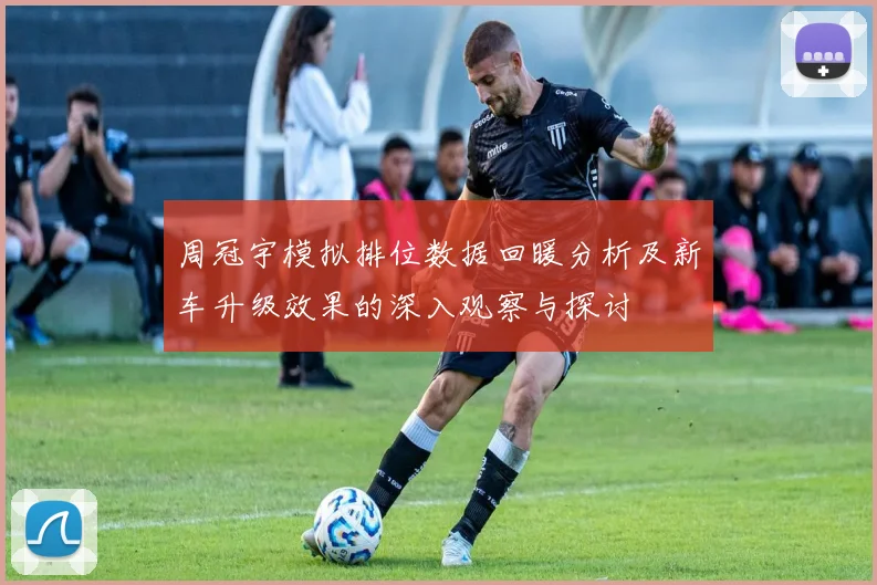 周冠宇模拟排位数据回暖分析及新车升级效果的深入观察与探讨
