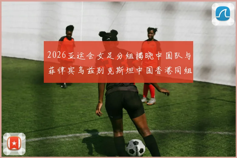 2026亚运会女足分组揭晓中国队与菲律宾乌兹别克斯坦中国香港同组对决
