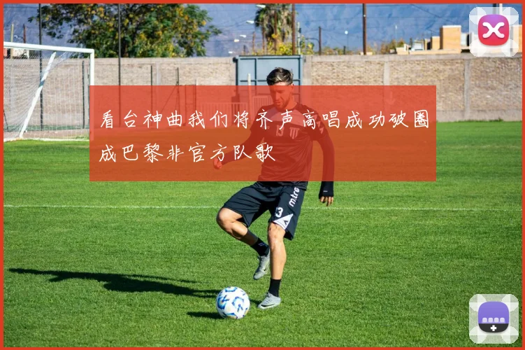 看台神曲我们将齐声高唱成功破圈成巴黎非官方队歌