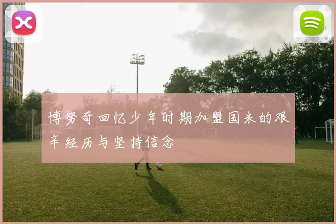博努奇回忆少年时期加盟国米的艰辛经历与坚持信念