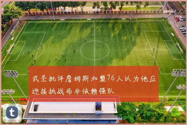 武圣批评詹姆斯加盟76人认为他应迎接挑战而非依赖强队