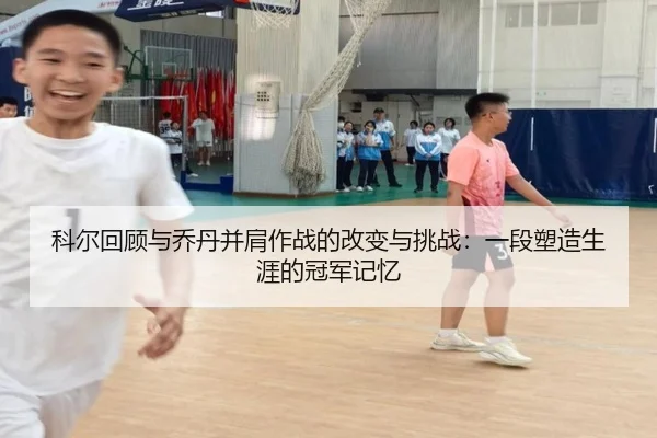 科尔回顾与乔丹并肩作战的改变与挑战:一段塑造生涯的冠军记忆